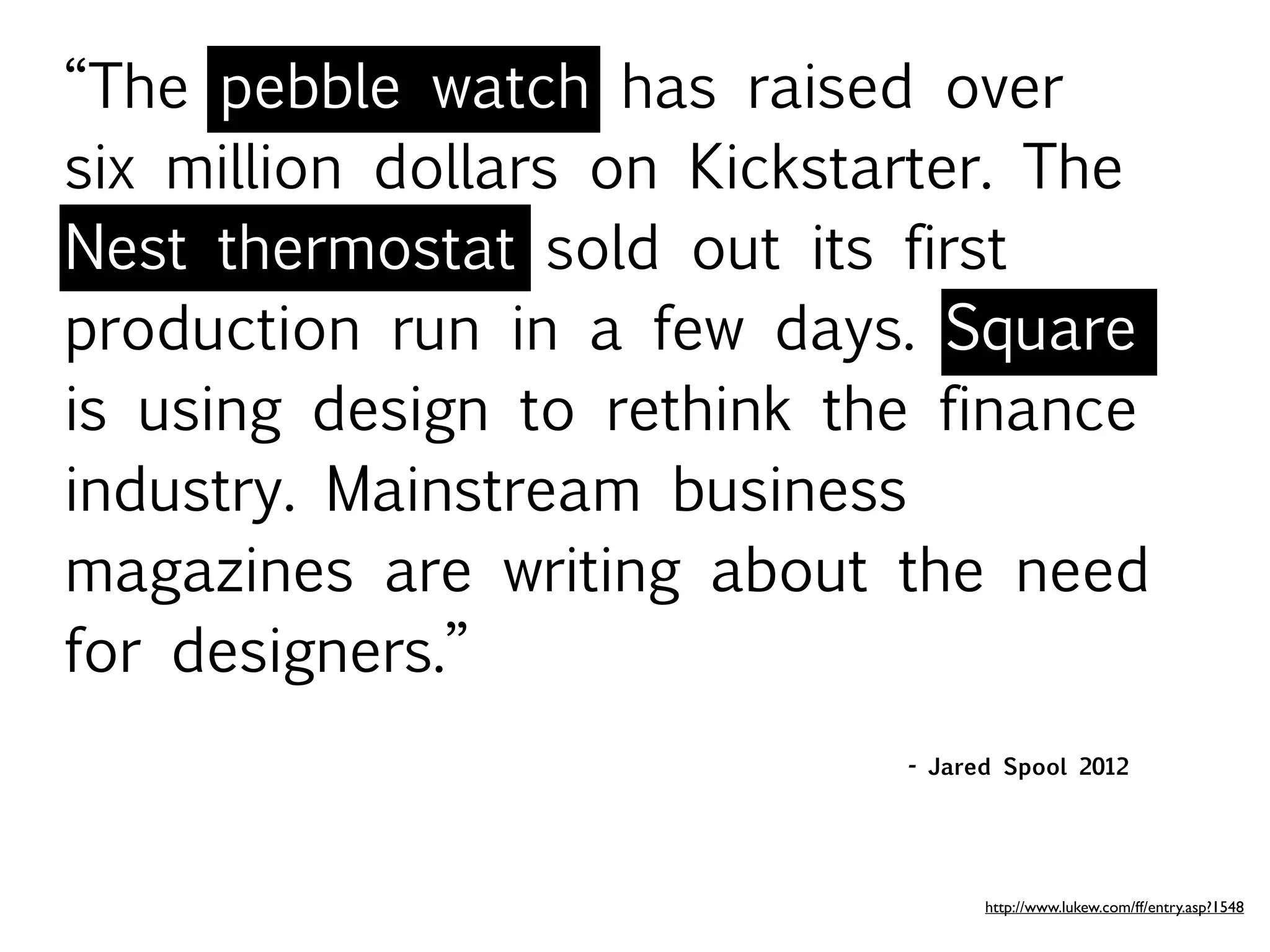“The pebble watch has raised over
six million dollars on Kickstarter. The
Nest thermostat sold out its first
production run in a few days. Square
is using design to rethink the finance
industry. Mainstream business
magazines are writing about the need
for designers.”
                              - Jared Spool 2012




                                    http://www.lukew.com/ff/entry.asp?1548
 