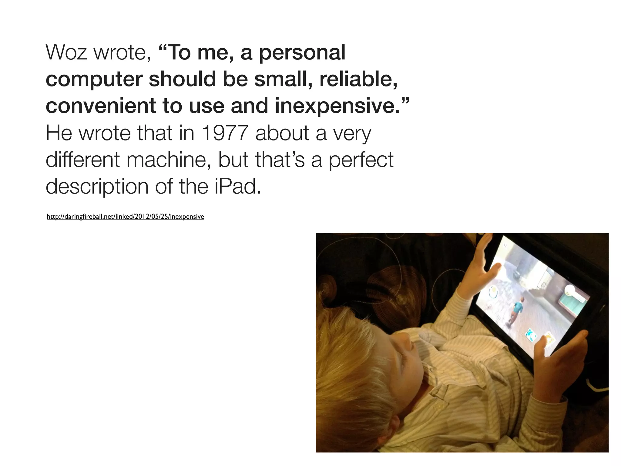 Woz wrote, “To me, a personal
computer should be small, reliable,
convenient to use and inexpensive.”
He wrote that in 1977 about a very
different machine, but that’s a perfect
description of the iPad.
http://daringﬁreball.net/linked/2012/05/25/inexpensive
 