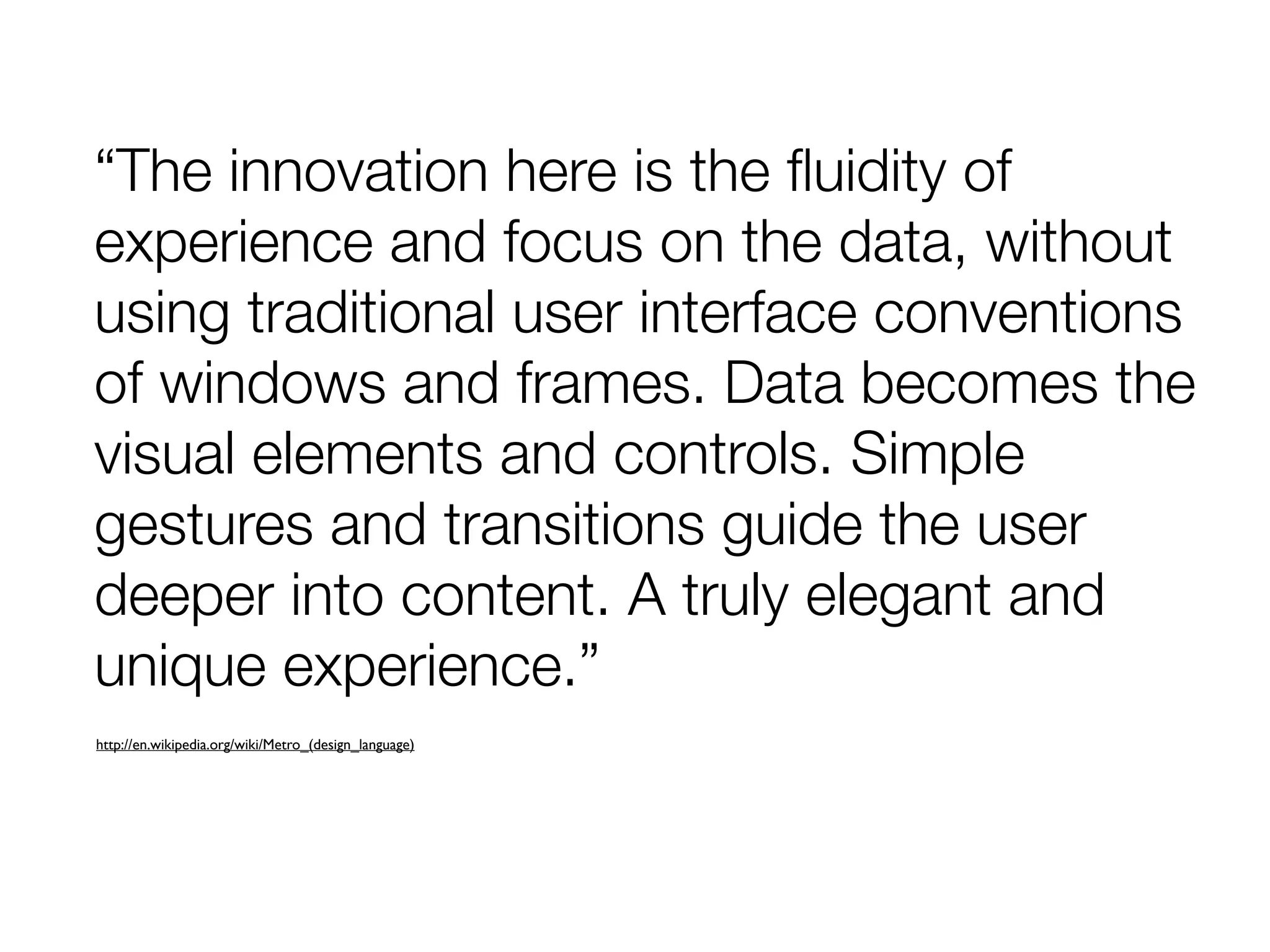 “The innovation here is the ﬂuidity of
experience and focus on the data, without
using traditional user interface conventions
of windows and frames. Data becomes the
visual elements and controls. Simple
gestures and transitions guide the user
deeper into content. A truly elegant and
unique experience.”
http://en.wikipedia.org/wiki/Metro_(design_language)
 