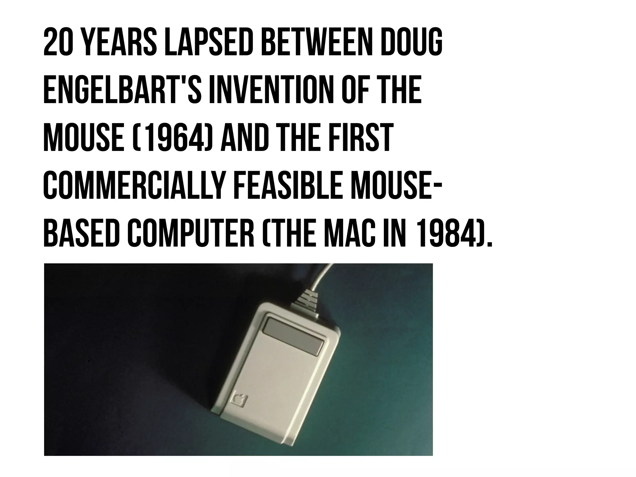 20 years lapsed between Doug
Engelbart's invention of the
mouse (1964) and the first
commercially feasible mouse-
based computer (the Mac in 1984).
 