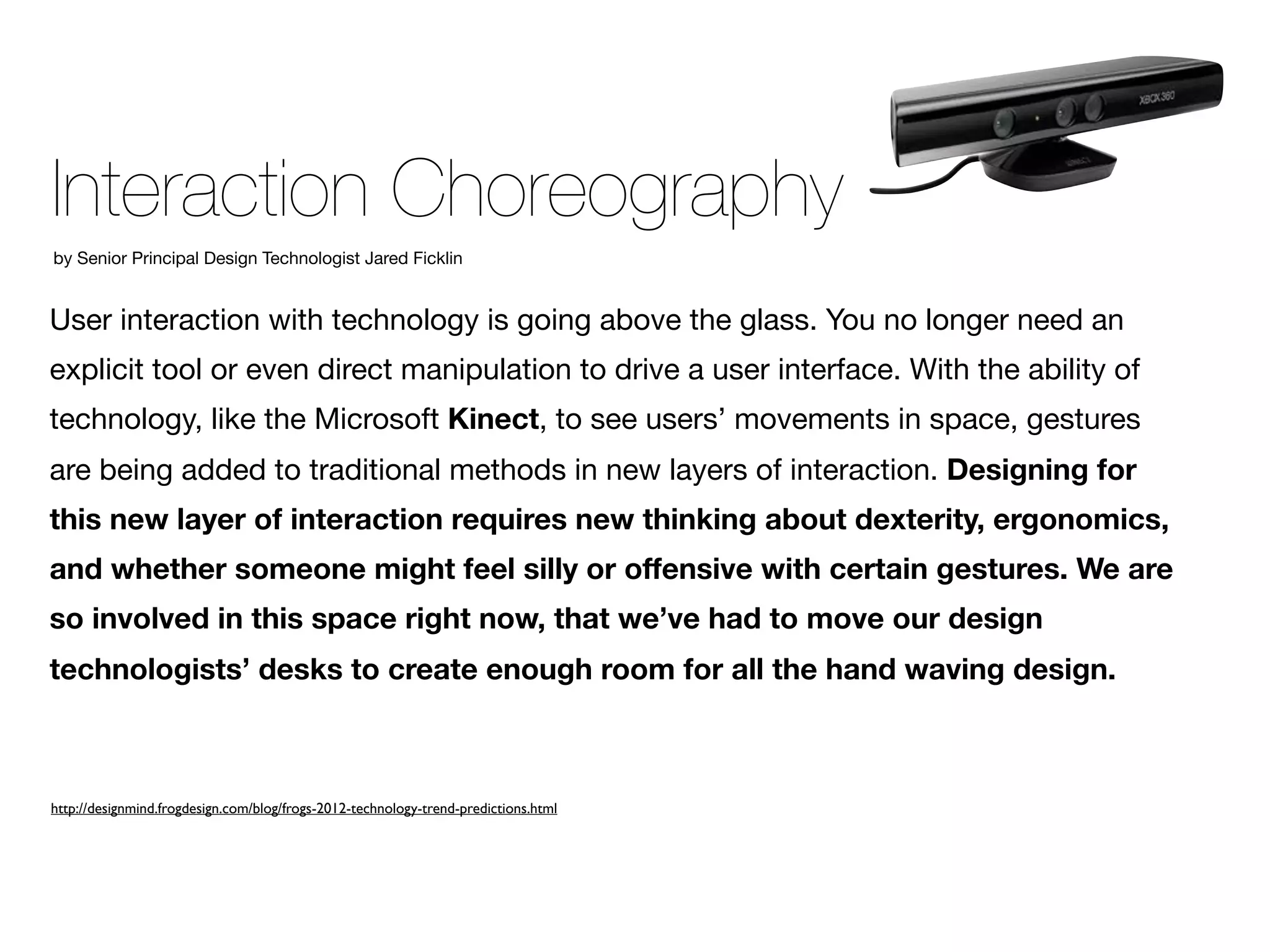 Interaction Choreography
by Senior Principal Design Technologist Jared Ficklin


User interaction with technology is going above the glass. You no longer need an
explicit tool or even direct manipulation to drive a user interface. With the ability of
technology, like the Microsoft Kinect, to see users’ movements in space, gestures
are being added to traditional methods in new layers of interaction. Designing for
this new layer of interaction requires new thinking about dexterity, ergonomics,
and whether someone might feel silly or offensive with certain gestures. We are
so involved in this space right now, that we’ve had to move our design
technologists’ desks to create enough room for all the hand waving design.



http://designmind.frogdesign.com/blog/frogs-2012-technology-trend-predictions.html
 