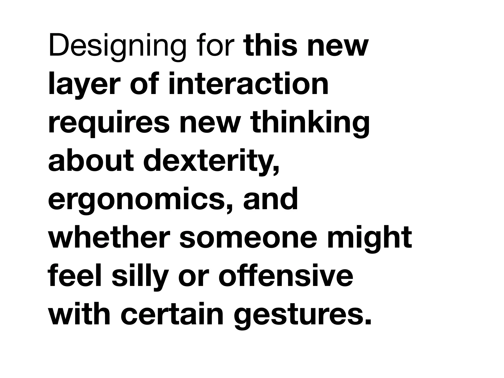 Designing for this new
layer of interaction
requires new thinking
about dexterity,
ergonomics, and
whether someone might
feel silly or offensive
with certain gestures.
 
