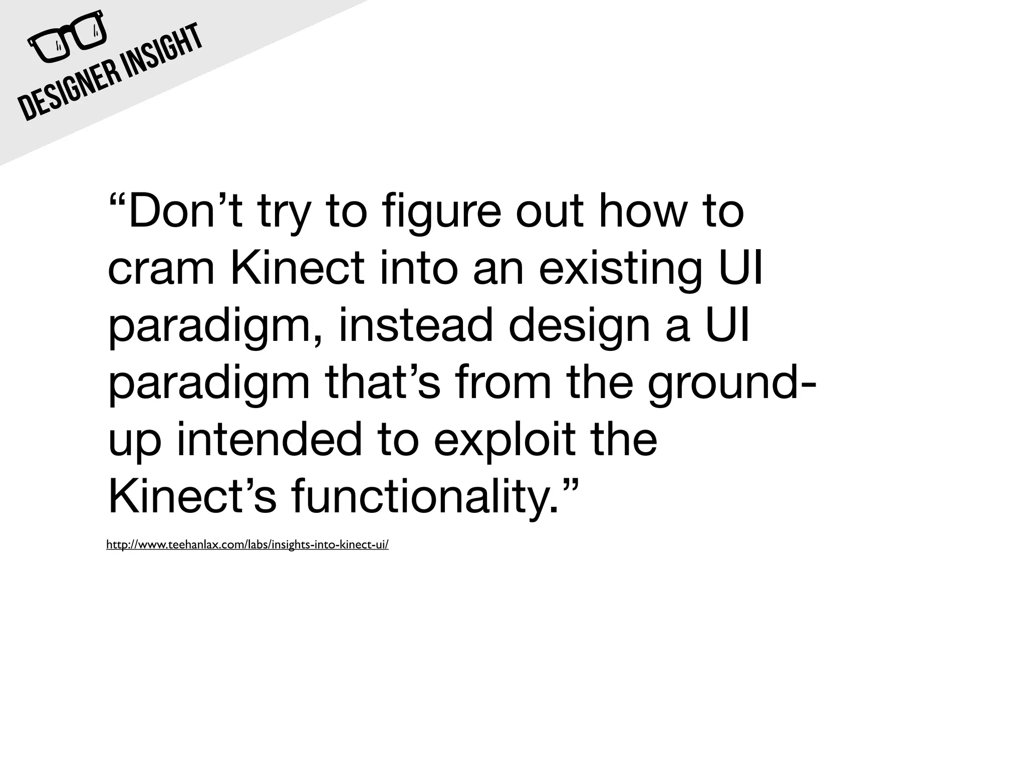 INSI GHT
  SIG NER
DE

       “Don’t try to ﬁgure out how to
       cram Kinect into an existing UI
       paradigm, instead design a UI
       paradigm that’s from the ground-
       up intended to exploit the
       Kinect’s functionality.”
       http://www.teehanlax.com/labs/insights-into-kinect-ui/
 