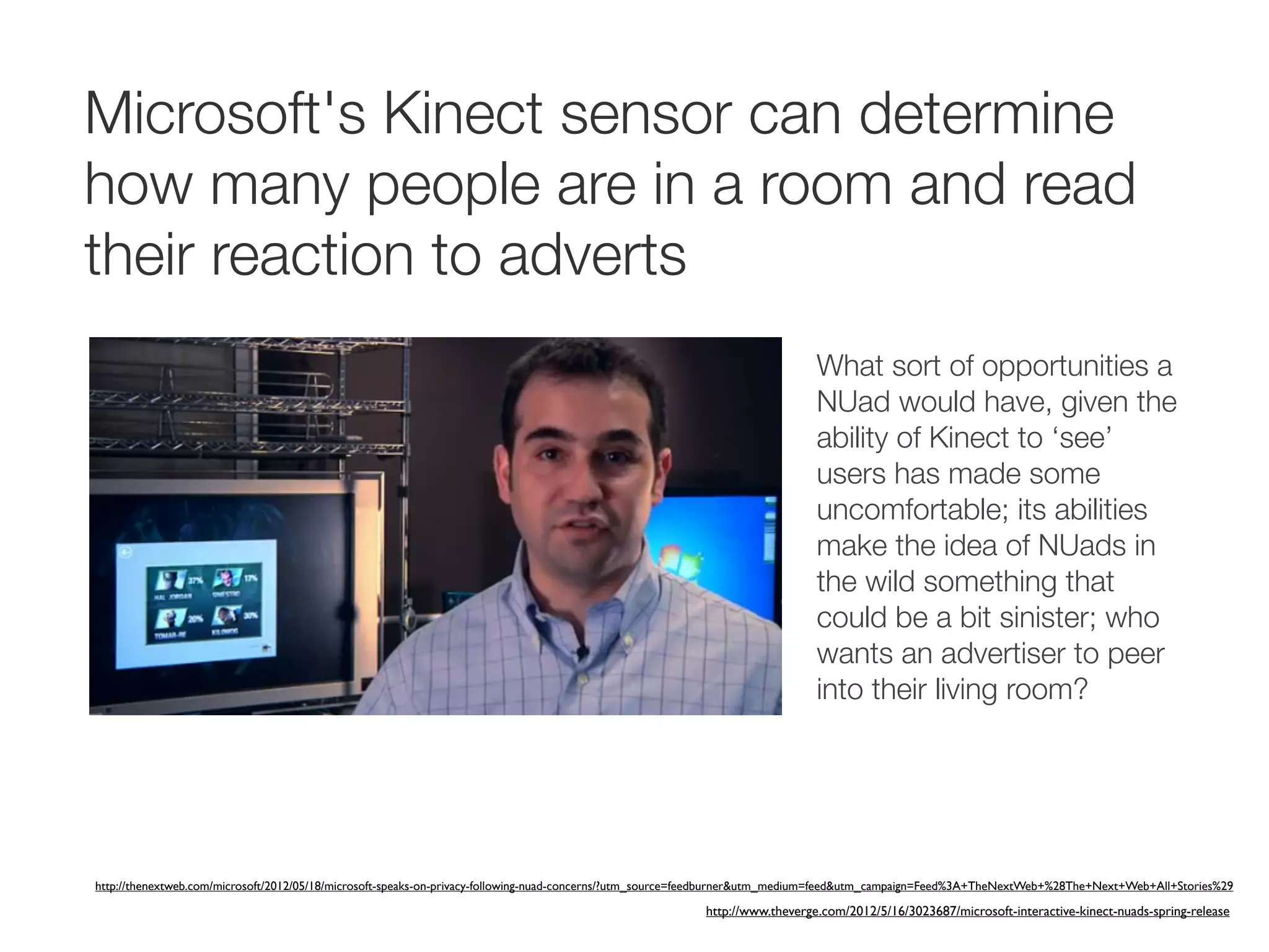 Microsoft's Kinect sensor can determine
how many people are in a room and read
their reaction to adverts
                                                                                                                            What sort of opportunities a
                                                                                                                            NUad would have, given the
                                                                                                                            ability of Kinect to ‘see’
                                                                                                                            users has made some
                                                                                                                            uncomfortable; its abilities
                                                                                                                            make the idea of NUads in
                                                                                                                            the wild something that
                                                                                                                            could be a bit sinister; who
                                                                                                                            wants an advertiser to peer
                                                                                                                            into their living room?




http://thenextweb.com/microsoft/2012/05/18/microsoft-speaks-on-privacy-following-nuad-concerns/?utm_source=feedburner&utm_medium=feed&utm_campaign=Feed%3A+TheNextWeb+%28The+Next+Web+All+Stories%29

                                                                                                         http://www.theverge.com/2012/5/16/3023687/microsoft-interactive-kinect-nuads-spring-release
 