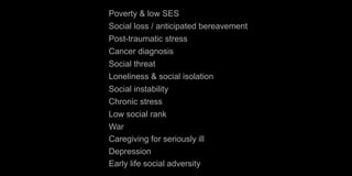 Poverty & low SES
Social loss / anticipated bereavement
Post-traumatic stress
Cancer diagnosis
Social threat
Loneliness & social isolation
Social instability
Chronic stress
Low social rank
War
Caregiving for seriously ill
Depression
Early life social adversity
 