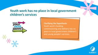 Youth work has no place in local government
children’s services
Clarifying the hypothesis
Youth work’s funding,
commissioning and delivery has no
place in local government children’s
and young people’s services.
 