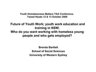 Youth Homelessness Matters YAA Conference,  Tweed Heads 12 & 13 October 2009  Future of Youth Work; youth work education and training in NSW. Who do you want working with homeless young people and who gets employed? Brenda Bartlett School of Social Sciences University of Western Sydney 