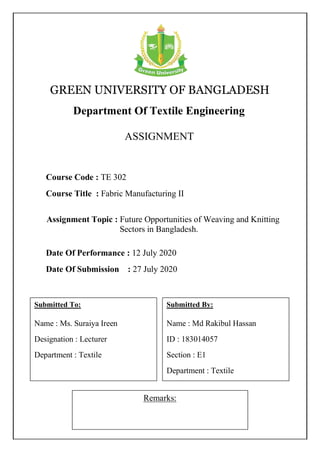 GREEN UNIVERSITY OF BANGLADESH
Department Of Textile Engineering
ASSIGNMENT
Remarks:
Course Code : TE 302
Course Title : Fabric Manufacturing II
Submitted To:
Name : Ms. Suraiya Ireen
Designation : Lecturer
Department : Textile
Submitted By:
Name : Md Rakibul Hassan
ID : 183014057
Section : E1
Department : Textile
Date Of Performance : 12 July 2020
Date Of Submission : 27 July 2020
Assignment Topic : Future Opportunities of Weaving and Knitting
Sectors in Bangladesh.
 