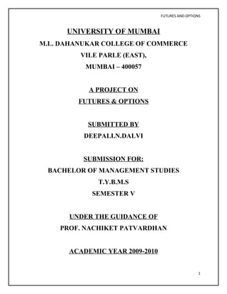 FUTURES AND OPTIONS



      UNIVERSITY OF MUMBAI
M.L. DAHANUKAR COLLEGE OF COMMERCE
         VILE PARLE (EAST),
          MUMBAI – 400057


           A PROJECT ON
        FUTURES & OPTIONS


           SUBMITTED BY
          DEEPALI.N.DALVI


          SUBMISSION FOR:
 BACHELOR OF MANAGEMENT STUDIES
             T.Y.B.M.S
            SEMESTER V


      UNDER THE GUIDANCE OF
    PROF. NACHIKET PATVARDHAN


      ACADEMIC YEAR 2009-2010


                                                  1
 