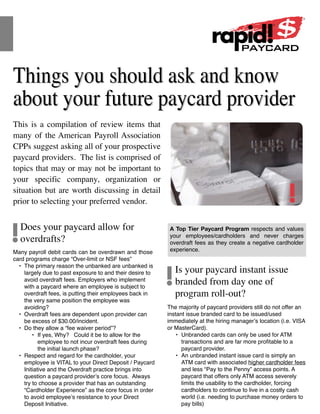 ®

                                                                                                    ®




This is a compilation of review items that
many of the American Payroll Association
CPPs suggest asking all of your prospective
paycard providers. The list is comprised of
topics that may or may not be important to
your specific company, organization or
situation but are worth discussing in detail
prior to selecting your preferred vendor.


  Does your paycard allow for                              A Top Tier Paycard Program respects and values
  overdrafts?                                              your employees/cardholders and never charges
                                                           overdraft fees as they create a negative cardholder
Many payroll debit cards can be overdrawn and those        experience.
card programs charge “Over-limit or NSF fees”
  • The primary reason the unbanked are unbanked is
    largely due to past exposure to and their desire to      Is your paycard instant issue
    avoid overdraft fees. Employers who implement
    with a paycard where an employee is subject to
                                                             branded from day one of
    overdraft fees, is putting their employees back in       program roll-out?
    the very same position the employee was
    avoiding?                                             The majority of paycard providers still do not offer an
  • Overdraft fees are dependent upon provider can        instant issue branded card to be issued/used
    be excess of $30.00/incident.                         immediately at the hiring manager’s location (i.e. VISA
  • Do they allow a “fee waiver period”?                  or MasterCard).
        • If yes, Why? Could it be to allow for the           • Unbranded cards can only be used for ATM
           employee to not incur overdraft fees during          transactions and are far more profitable to a
           the initial launch phase?                            paycard provider.
  • Respect and regard for the cardholder, your               • An unbranded instant issue card is simply an
    employee is VITAL to your Direct Deposit / Paycard          ATM card with associated higher cardholder fees
    Initiative and the Overdraft practice brings into           and less “Pay to the Penny” access points. A
    question a paycard provider’s core focus. Always            paycard that offers only ATM access severely
    try to choose a provider that has an outstanding            limits the usability to the cardholder, forcing
    “Cardholder Experience” as the core focus in order          cardholders to continue to live in a costly cash
    to avoid employee’s resistance to your Direct               world (i.e. needing to purchase money orders to
    Deposit Initiative.                                         pay bills)
 