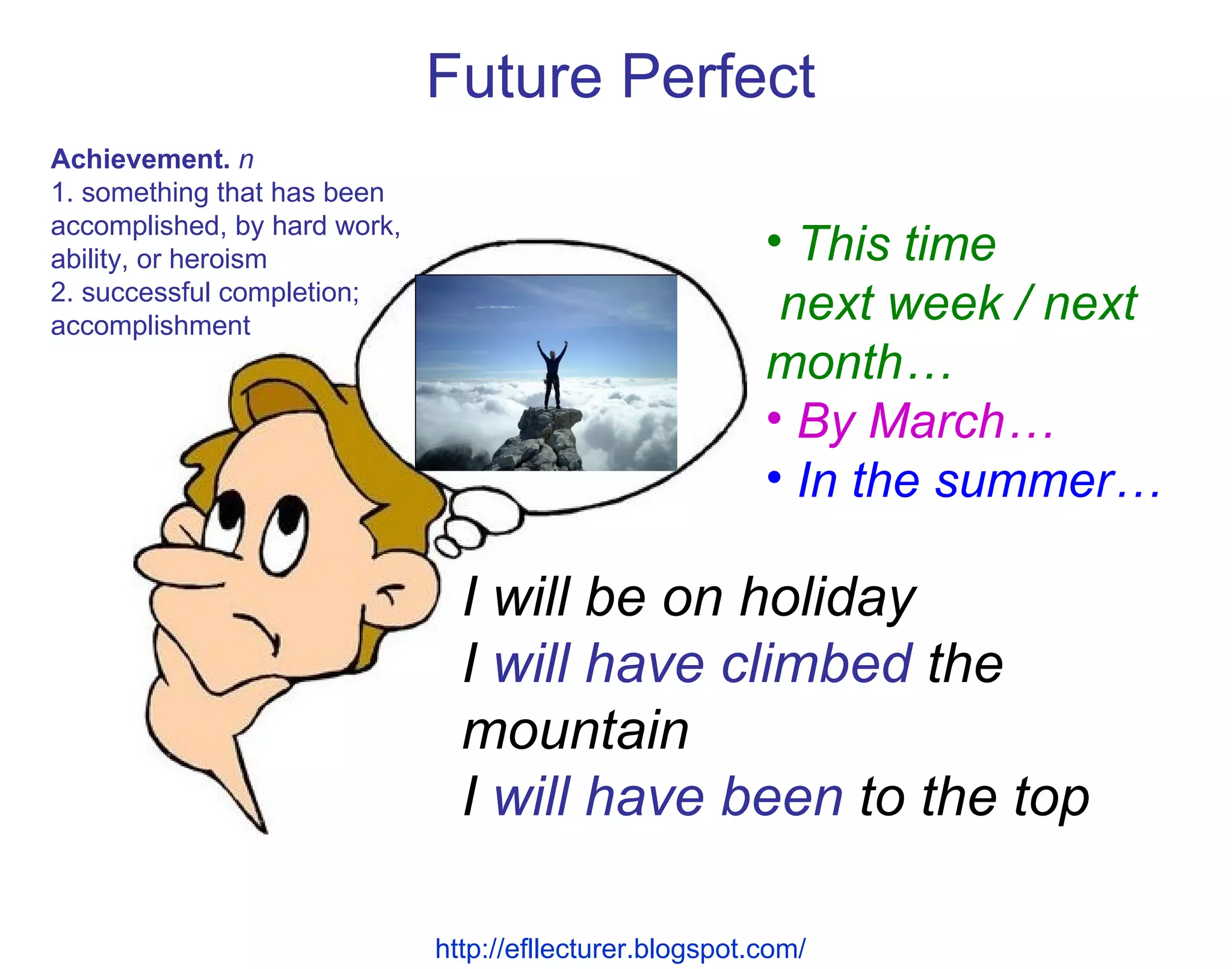 I will be on holiday I  will have climbed  the mountain I  will have been  to the top Future Perfect Achievement.   n  1. something that has been accomplished, by hard work, ability, or heroism 2. successful completion; accomplishment This time  next week / next month… By March… In the summer… http://efllecturer.blogspot.com/   