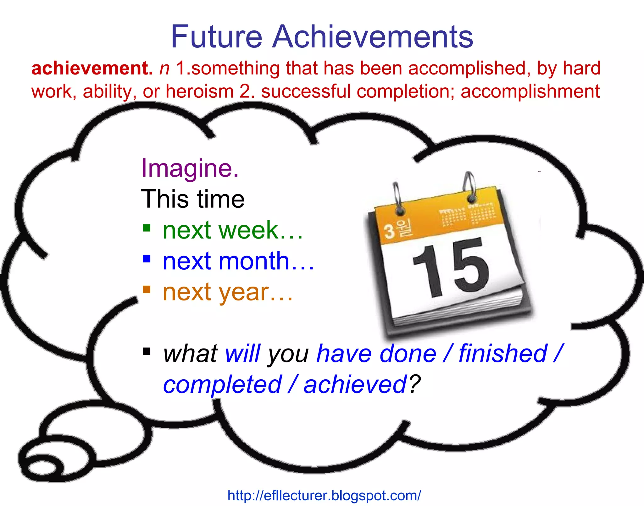 Future Achievements Imagine. This time next week… next month… next year… what  will  you  have done / finished / completed / achieved ? achievement.   n  1.something that has been accomplished, by hard work, ability, or heroism 2. successful completion; accomplishment http://efllecturer.blogspot.com/   