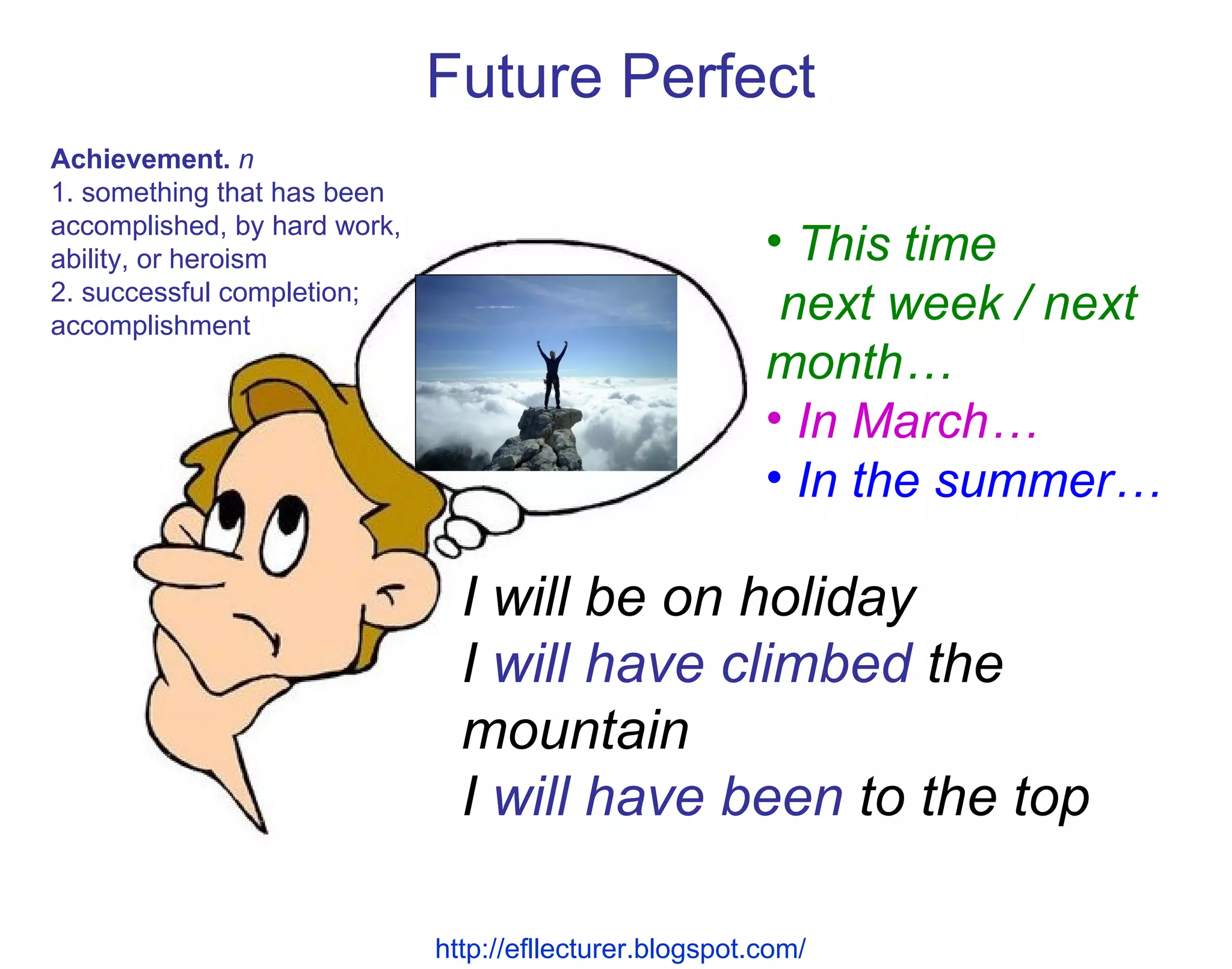 I will be on holiday I  will have climbed  the mountain I  will have been  to the top Future Perfect This time  next week / next month… In March… In the summer… http://efllecturer.blogspot.com/   Achievement.   n  1. something that has been accomplished, by hard work, ability, or heroism 2. successful completion; accomplishment 