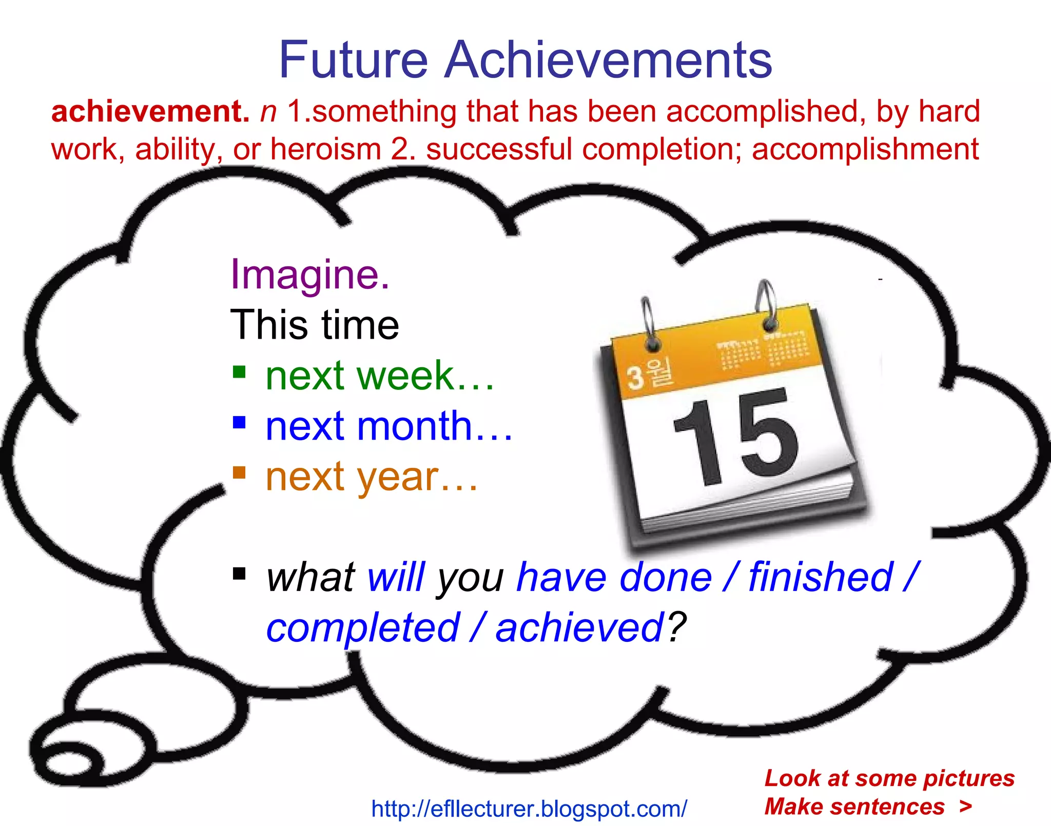 Future Achievements Imagine. This time next week… next month… next year… what  will  you  have done / finished / completed / achieved ? achievement.   n  1.something that has been accomplished, by hard work, ability, or heroism 2. successful completion; accomplishment http://efllecturer.blogspot.com/   Look at some pictures Make sentences  > 