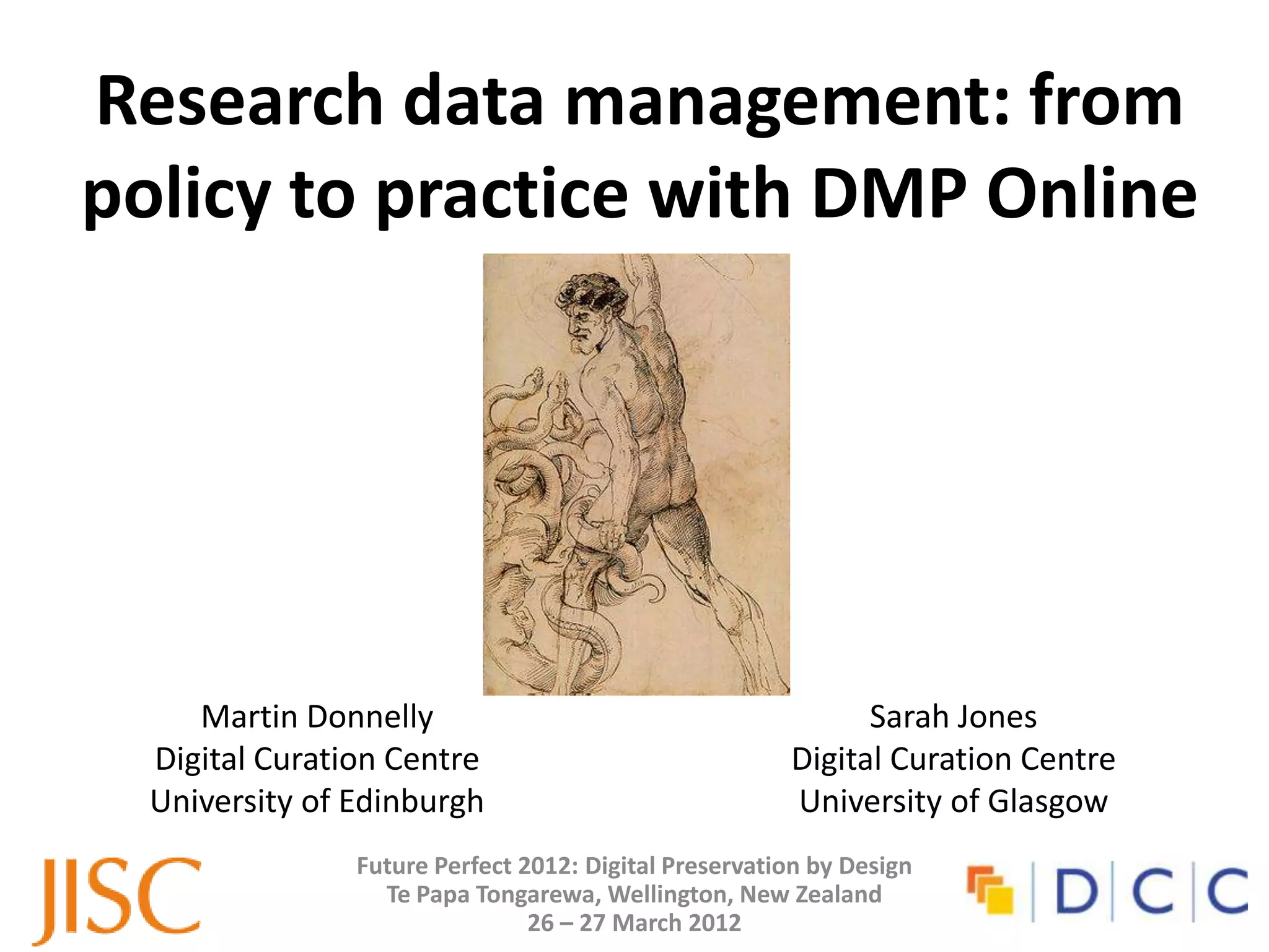 Research data management: from
policy to practice with DMP Online




     Martin Donnelly                                         Sarah Jones
  Digital Curation Centre                              Digital Curation Centre
  University of Edinburgh                              University of Glasgow
                Future Perfect 2012: Digital Preservation by Design
                  Te Papa Tongarewa, Wellington, New Zealand
                                26 – 27 March 2012
 