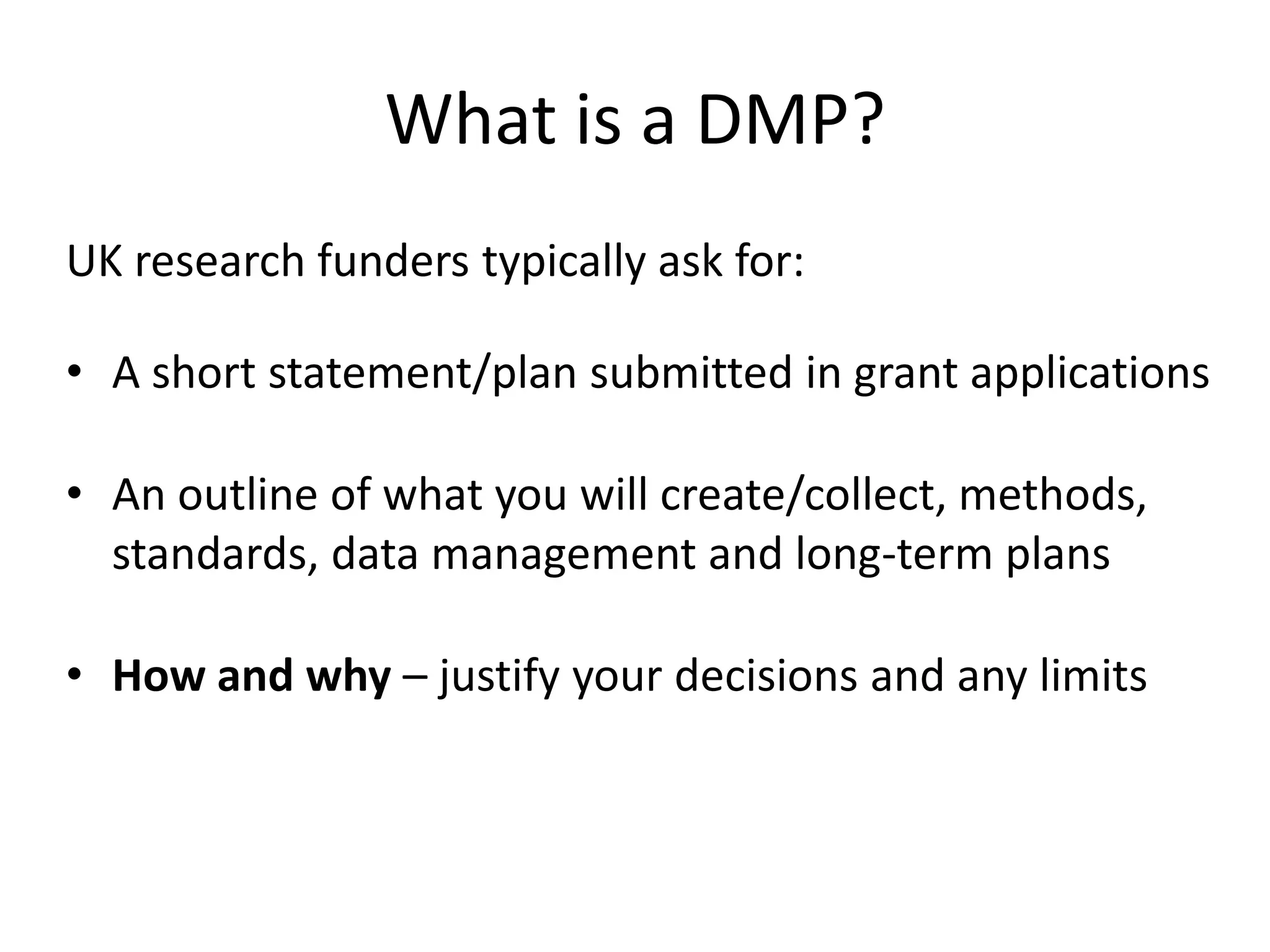 What is a DMP?
UK research funders typically ask for:

• A short statement/plan submitted in grant applications

• An outline of what you will create/collect, methods,
  standards, data management and long-term plans

• How and why – justify your decisions and any limits
 