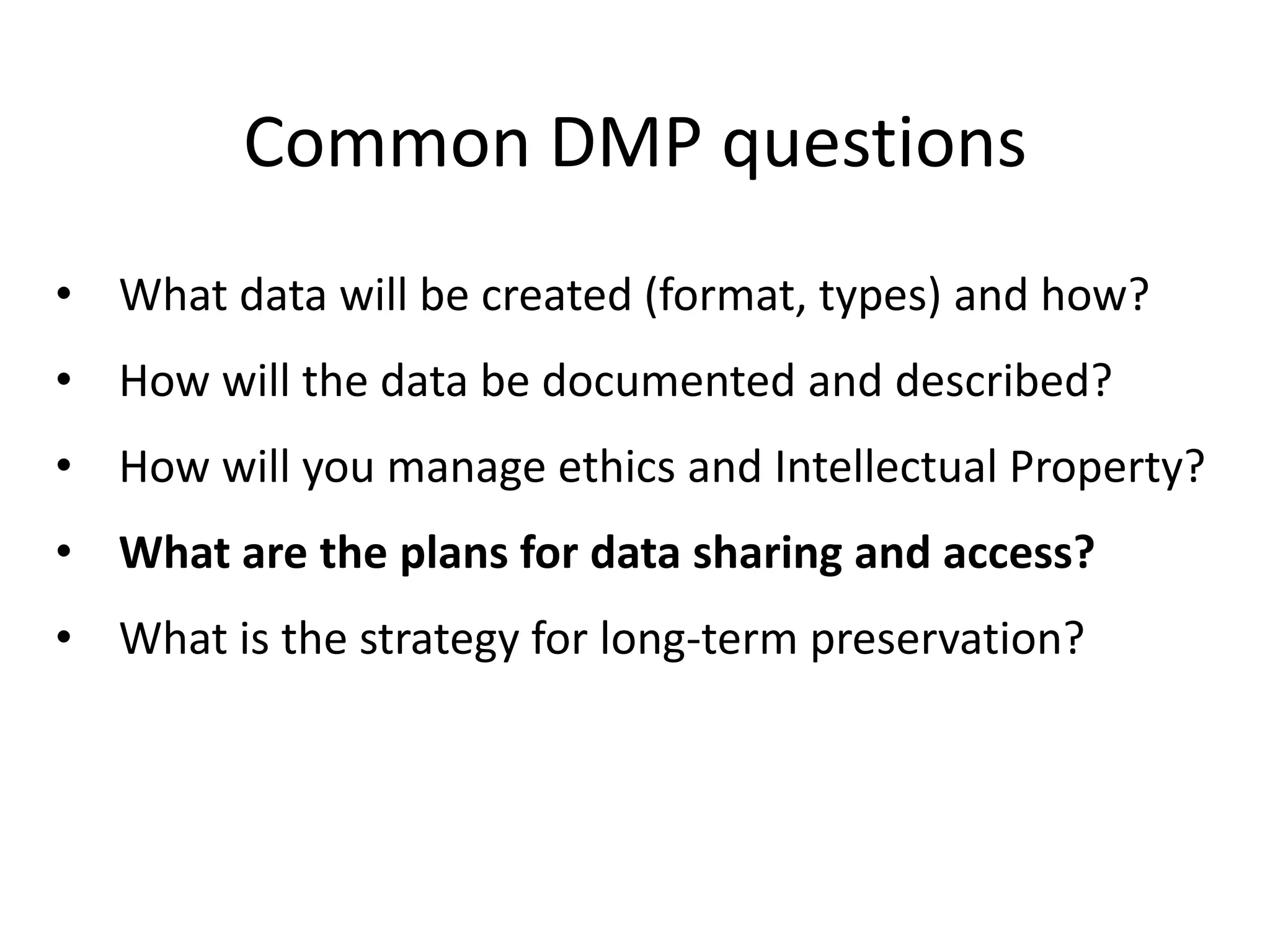Common DMP questions
• What data will be created (format, types) and how?
• How will the data be documented and described?
• How will you manage ethics and Intellectual Property?
• What are the plans for data sharing and access?
• What is the strategy for long-term preservation?
 