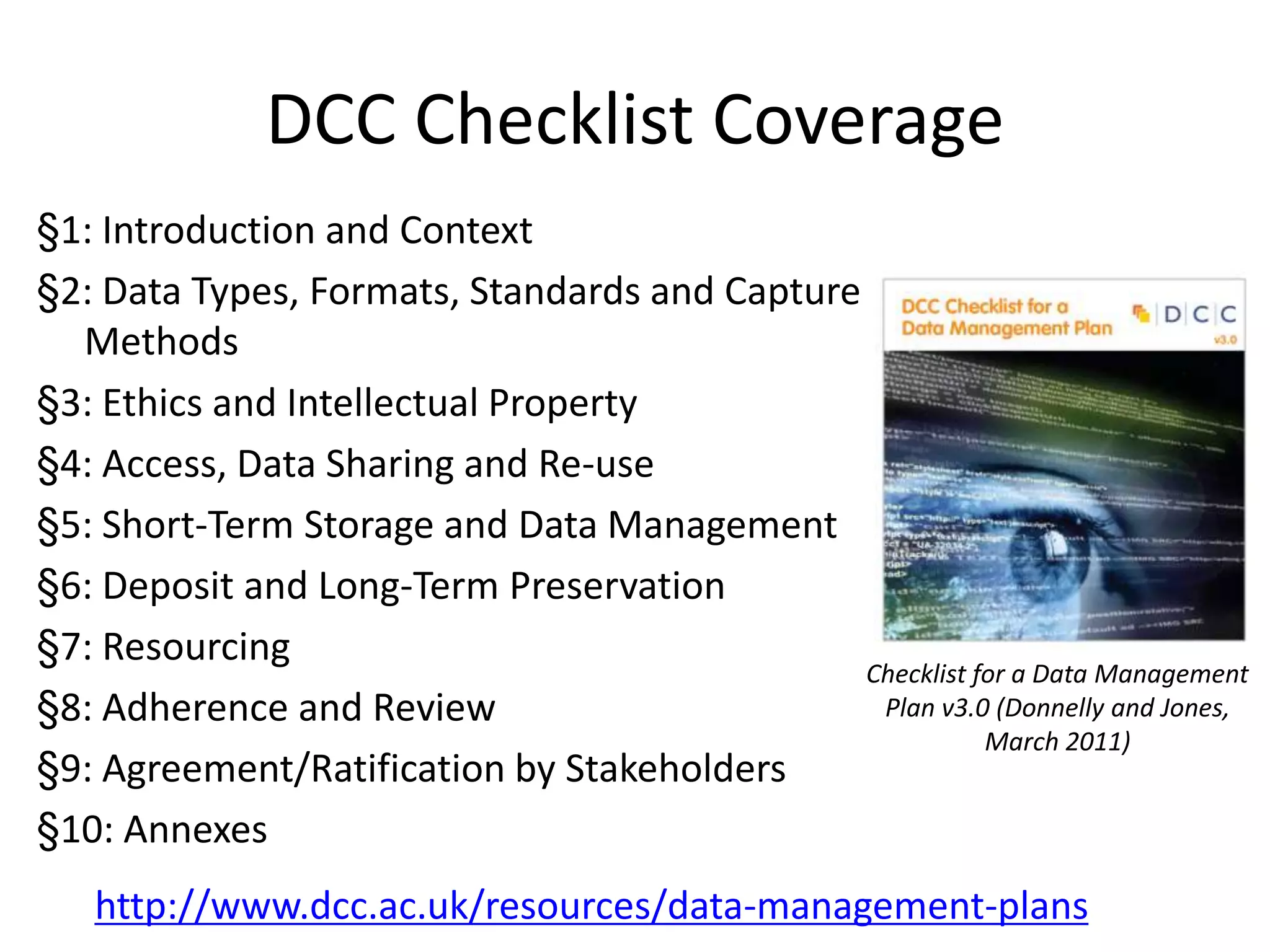 DCC Checklist Coverage
§1: Introduction and Context
§2: Data Types, Formats, Standards and Capture
  Methods
§3: Ethics and Intellectual Property
§4: Access, Data Sharing and Re-use
§5: Short-Term Storage and Data Management
§6: Deposit and Long-Term Preservation
§7: Resourcing
                                               Checklist for a Data Management
§8: Adherence and Review                        Plan v3.0 (Donnelly and Jones,
                                                          March 2011)
§9: Agreement/Ratification by Stakeholders
§10: Annexes
   http://www.dcc.ac.uk/resources/data-management-plans
 