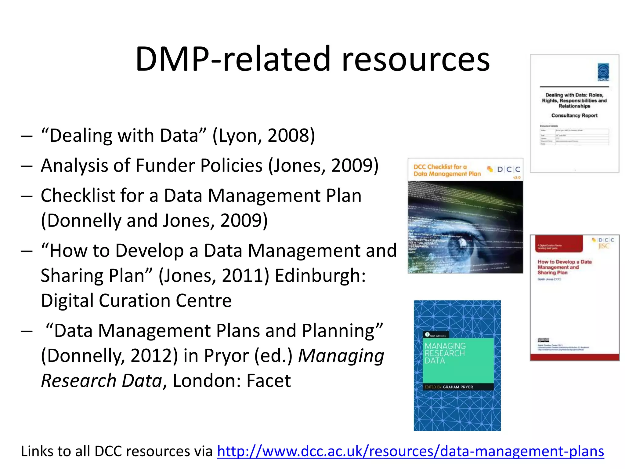 DMP-related resources
– “Dealing with Data” (Lyon, 2008)
– Analysis of Funder Policies (Jones, 2009)
– Checklist for a Data Management Plan
  (Donnelly and Jones, 2009)
– “How to Develop a Data Management and
  Sharing Plan” (Jones, 2011) Edinburgh:
  Digital Curation Centre
– “Data Management Plans and Planning”
  (Donnelly, 2012) in Pryor (ed.) Managing
  Research Data, London: Facet


Links to all DCC resources via http://www.dcc.ac.uk/resources/data-management-plans
 