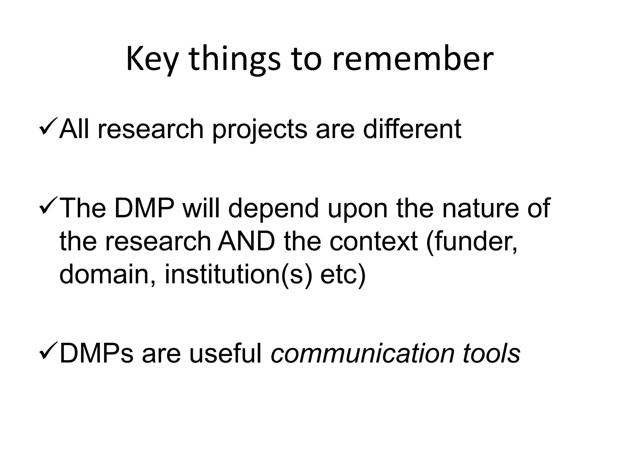 Key things to remember
All research projects are different

The DMP will depend upon the nature of
 the research AND the context (funder,
 domain, institution(s) etc)

DMPs are useful communication tools
 