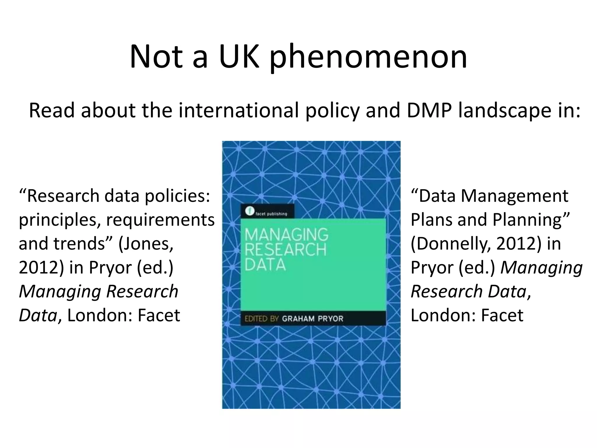 Not a UK phenomenon
 Read about the international policy and DMP landscape in:


“Research data policies:                “Data Management
principles, requirements                Plans and Planning”
and trends” (Jones,                     (Donnelly, 2012) in
2012) in Pryor (ed.)                    Pryor (ed.) Managing
Managing Research                       Research Data,
Data, London: Facet                     London: Facet
 