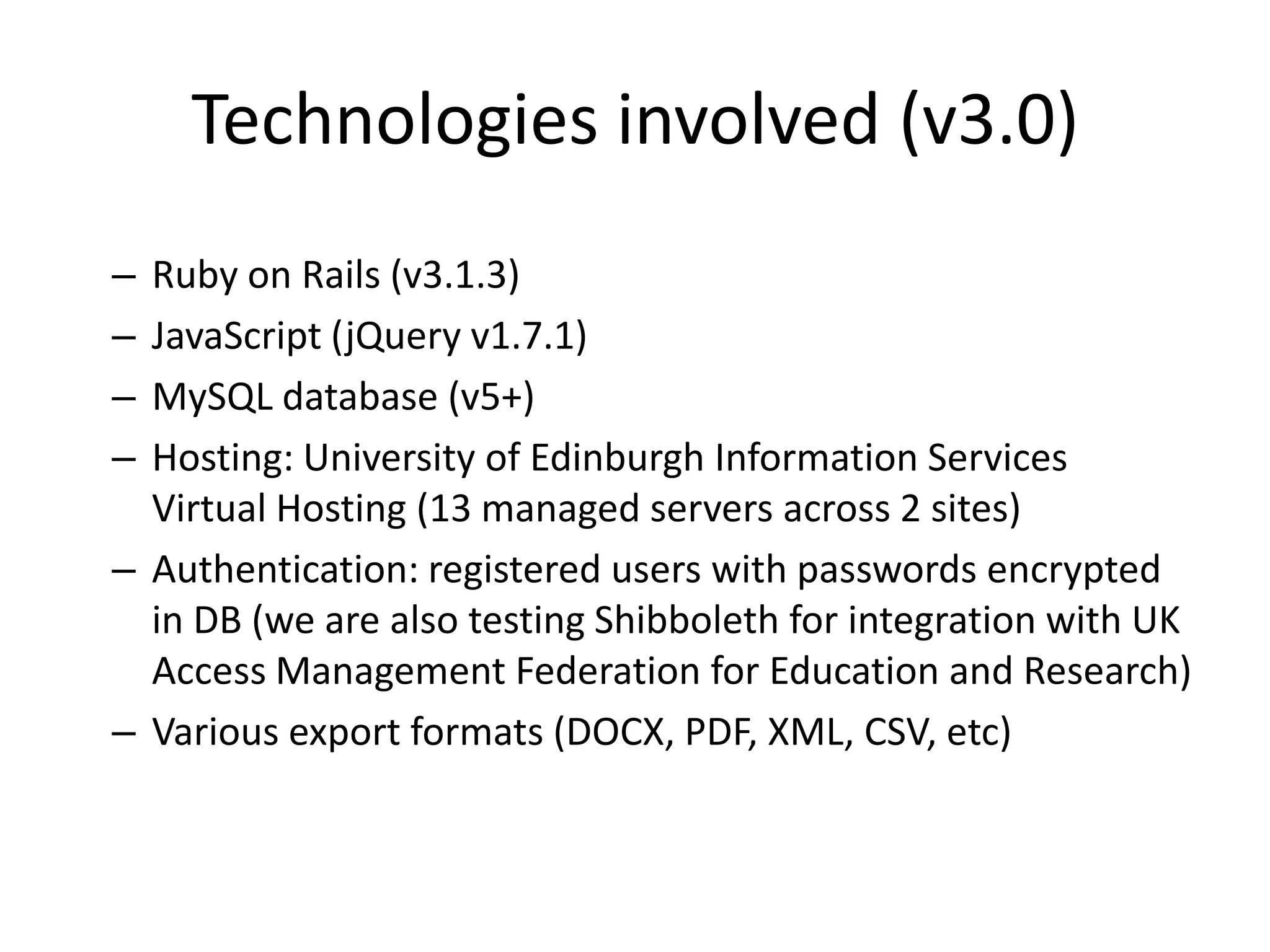 Technologies involved (v3.0)
– Ruby on Rails (v3.1.3)
– JavaScript (jQuery v1.7.1)
– MySQL database (v5+)
– Hosting: University of Edinburgh Information Services
  Virtual Hosting (13 managed servers across 2 sites)
– Authentication: registered users with passwords encrypted
  in DB (we are also testing Shibboleth for integration with UK
  Access Management Federation for Education and Research)
– Various export formats (DOCX, PDF, XML, CSV, etc)
 