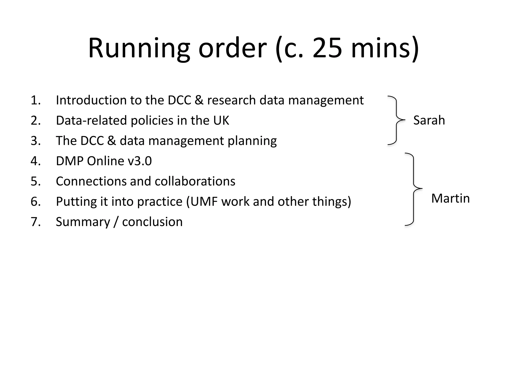 Running order (c. 25 mins)
1.   Introduction to the DCC & research data management
2.   Data-related policies in the UK                        Sarah
3.   The DCC & data management planning
4.   DMP Online v3.0
5.   Connections and collaborations
6.   Putting it into practice (UMF work and other things)     Martin
7.   Summary / conclusion
 