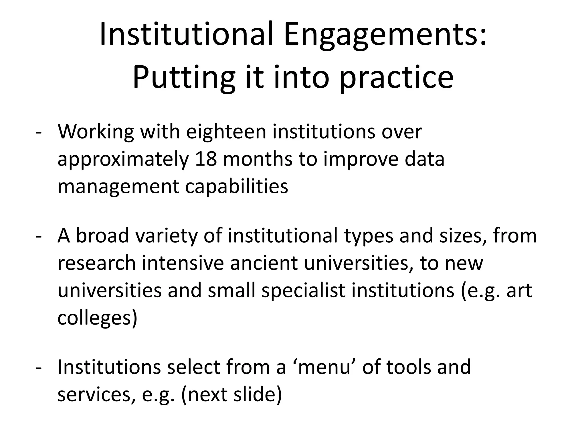 Institutional Engagements:
         Putting it into practice
- Working with eighteen institutions over
  approximately 18 months to improve data
  management capabilities

- A broad variety of institutional types and sizes, from
  research intensive ancient universities, to new
  universities and small specialist institutions (e.g. art
  colleges)

- Institutions select from a ‘menu’ of tools and
  services, e.g. (next slide)
 