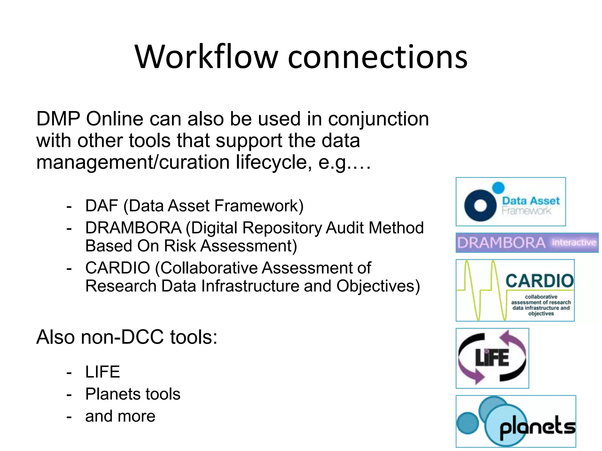 Workflow connections
DMP Online can also be used in conjunction
with other tools that support the data
management/curation lifecycle, e.g.…

   - DAF (Data Asset Framework)
   - DRAMBORA (Digital Repository Audit Method
     Based On Risk Assessment)
   - CARDIO (Collaborative Assessment of
     Research Data Infrastructure and Objectives)


Also non-DCC tools:
   - LIFE
   - Planets tools
   - and more
 