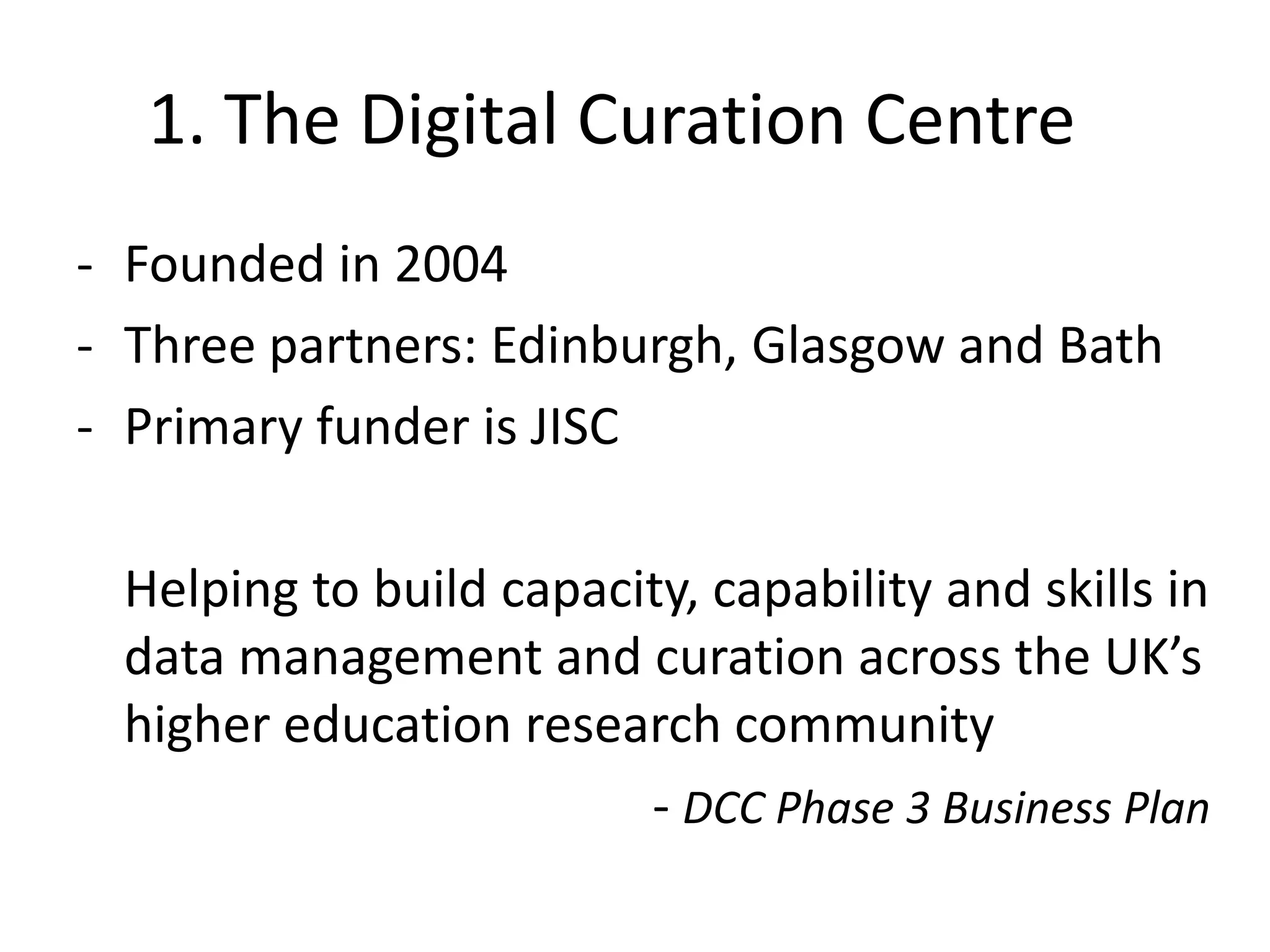 1. The Digital Curation Centre
- Founded in 2004
- Three partners: Edinburgh, Glasgow and Bath
- Primary funder is JISC

 Helping to build capacity, capability and skills in
 data management and curation across the UK’s
 higher education research community
                        - DCC Phase 3 Business Plan
 