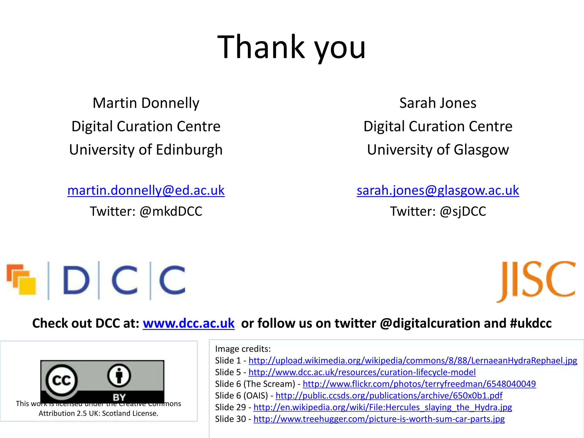 Thank you
                  Martin Donnelly                                                          Sarah Jones
               Digital Curation Centre                                               Digital Curation Centre
               University of Edinburgh                                               University of Glasgow

              martin.donnelly@ed.ac.uk                                              sarah.jones@glasgow.ac.uk
                 Twitter: @mkdDCC                                                        Twitter: @sjDCC




    Check out DCC at: www.dcc.ac.uk or follow us on twitter @digitalcuration and #ukdcc
                                                   Image credits:
                                                   Slide 1 - http://upload.wikimedia.org/wikipedia/commons/8/88/LernaeanHydraRephael.jpg
                                                   Slide 5 - http://www.dcc.ac.uk/resources/curation-lifecycle-model
                                                   Slide 6 (The Scream) - http://www.flickr.com/photos/terryfreedman/6548040049
                                                   Slide 6 (OAIS) - http://public.ccsds.org/publications/archive/650x0b1.pdf
This work is licensed under the Creative Commons
                                                   Slide 29 - http://en.wikipedia.org/wiki/File:Hercules_slaying_the_Hydra.jpg
      Attribution 2.5 UK: Scotland License.
                                                   Slide 30 - http://www.treehugger.com/picture-is-worth-sum-car-parts.jpg
 