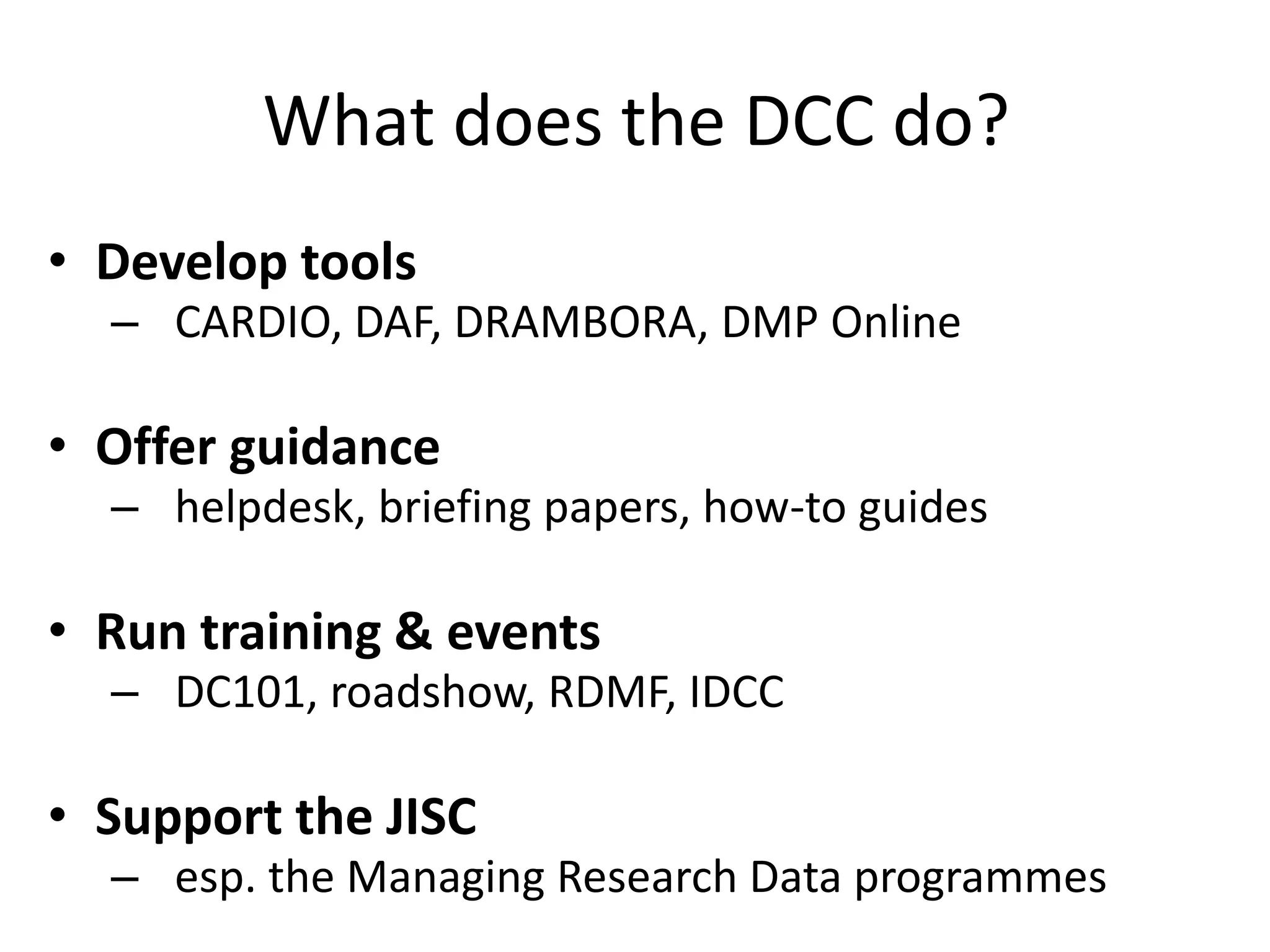 What does the DCC do?
• Develop tools
  – CARDIO, DAF, DRAMBORA, DMP Online

• Offer guidance
  – helpdesk, briefing papers, how-to guides

• Run training & events
  – DC101, roadshow, RDMF, IDCC

• Support the JISC
  – esp. the Managing Research Data programmes
 