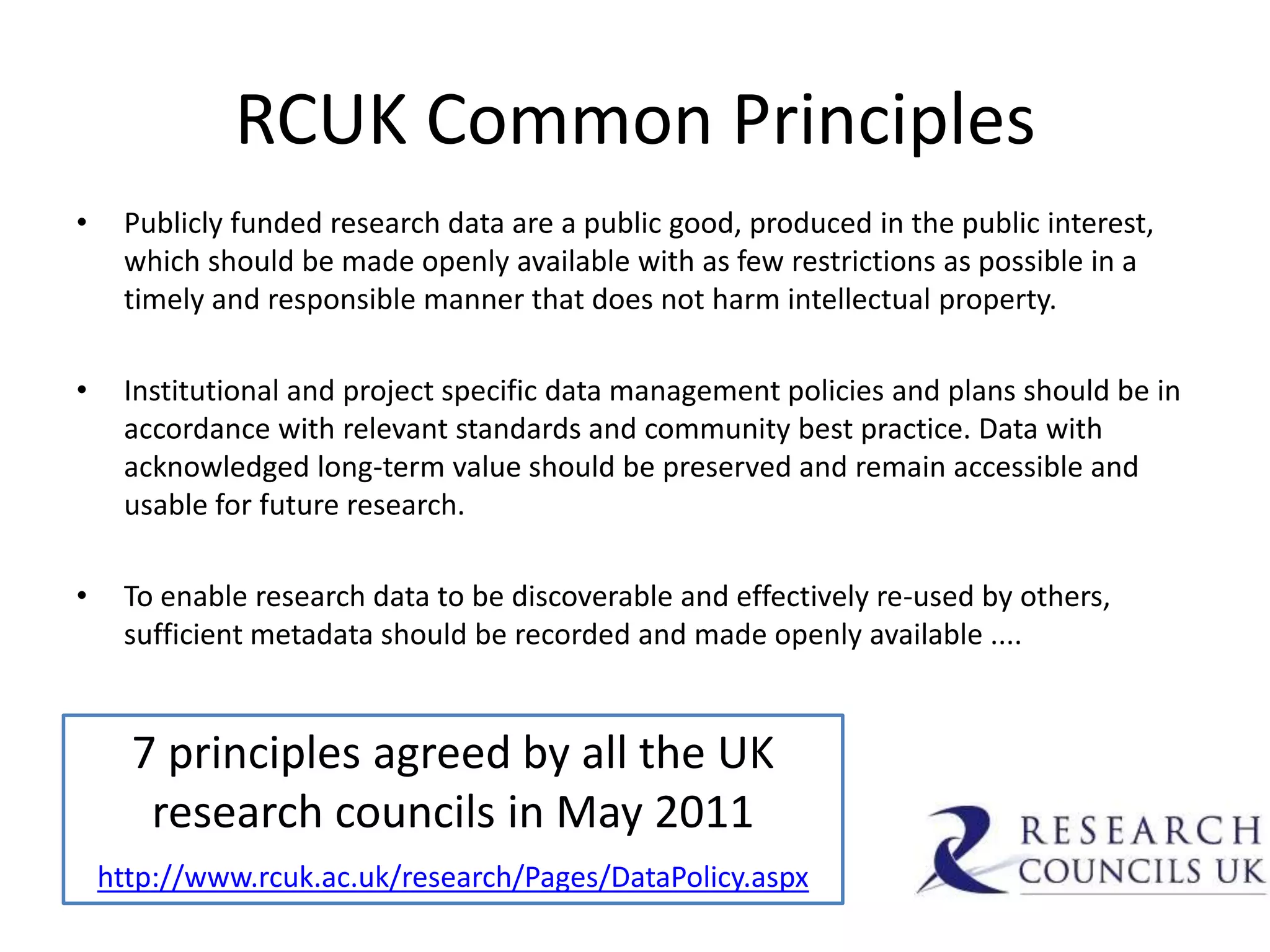 RCUK Common Principles
•    Publicly funded research data are a public good, produced in the public interest,
     which should be made openly available with as few restrictions as possible in a
     timely and responsible manner that does not harm intellectual property.

•    Institutional and project specific data management policies and plans should be in
     accordance with relevant standards and community best practice. Data with
     acknowledged long-term value should be preserved and remain accessible and
     usable for future research.

•    To enable research data to be discoverable and effectively re-used by others,
     sufficient metadata should be recorded and made openly available ....


      7 principles agreed by all the UK
       research councils in May 2011
    http://www.rcuk.ac.uk/research/Pages/DataPolicy.aspx
 