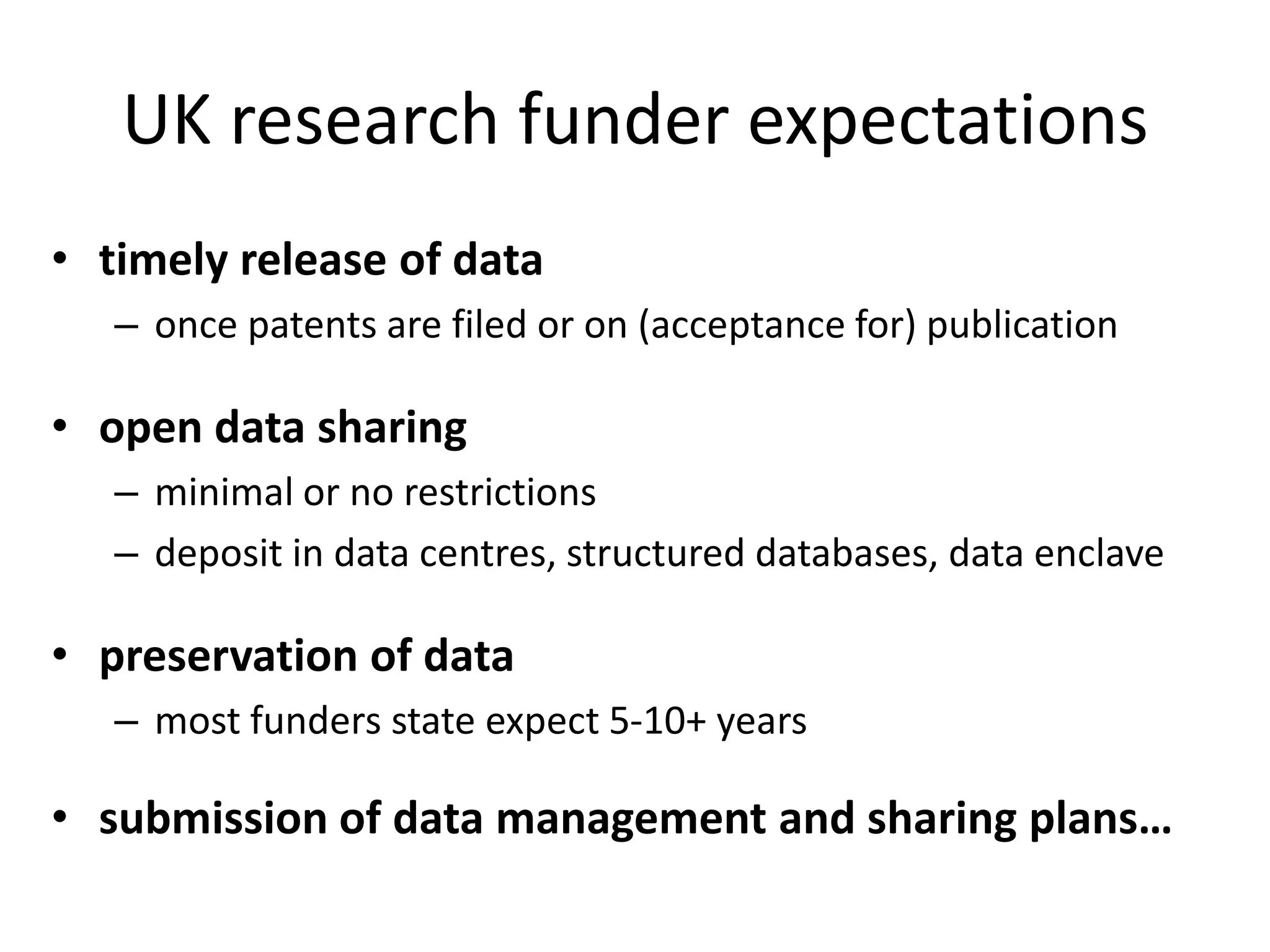 UK research funder expectations
• timely release of data
   – once patents are filed or on (acceptance for) publication

• open data sharing
   – minimal or no restrictions
   – deposit in data centres, structured databases, data enclave

• preservation of data
   – most funders state expect 5-10+ years

• submission of data management and sharing plans…
 