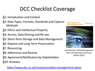 DCC Checklist Coverage
§1: Introduction and Context
§2: Data Types, Formats, Standards and Capture
  Methods
§3: Ethics and Intellectual Property
§4: Access, Data Sharing and Re-use
§5: Short-Term Storage and Data Management
§6: Deposit and Long-Term Preservation
§7: Resourcing
                                               Checklist for a Data Management
§8: Adherence and Review                        Plan v3.0 (Donnelly and Jones,
                                                          March 2011)
§9: Agreement/Ratification by Stakeholders
§10: Annexes
   http://www.dcc.ac.uk/resources/data-management-plans
 
