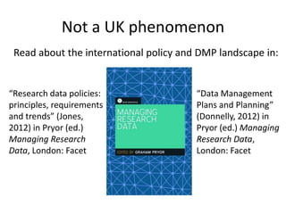 Not a UK phenomenon
 Read about the international policy and DMP landscape in:


“Research data policies:                “Data Management
principles, requirements                Plans and Planning”
and trends” (Jones,                     (Donnelly, 2012) in
2012) in Pryor (ed.)                    Pryor (ed.) Managing
Managing Research                       Research Data,
Data, London: Facet                     London: Facet
 