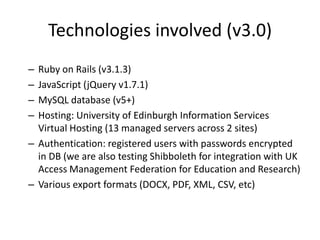 Technologies involved (v3.0)
– Ruby on Rails (v3.1.3)
– JavaScript (jQuery v1.7.1)
– MySQL database (v5+)
– Hosting: University of Edinburgh Information Services
  Virtual Hosting (13 managed servers across 2 sites)
– Authentication: registered users with passwords encrypted
  in DB (we are also testing Shibboleth for integration with UK
  Access Management Federation for Education and Research)
– Various export formats (DOCX, PDF, XML, CSV, etc)
 