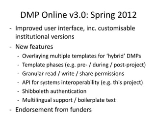 DMP Online v3.0: Spring 2012
- Improved user interface, inc. customisable
  institutional versions
- New features
  -   Overlaying multiple templates for ‘hybrid’ DMPs
  -   Template phases (e.g. pre- / during / post-project)
  -   Granular read / write / share permissions
  -   API for systems interoperability (e.g. this project)
  -   Shibboleth authentication
  -   Multilingual support / boilerplate text
- Endorsement from funders
 