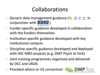 Collaborations
- Generic data management guidance (               in
  conjunction with          )
- Funder-specific guidance developed in collaboration
  with the funders themselves
- Institution-specific guidance developed with key
  institutional contacts
- Discipline-specific guidance developed and deployed
  with JISC MRD projects (e.g. DMT Psych at York)
- Joint training programmes organised and delivered
  by DCC and UKDA
- Provided advice to US consortium
 