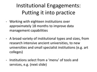 Institutional Engagements:
         Putting it into practice
- Working with eighteen institutions over
  approximately 18 months to improve data
  management capabilities

- A broad variety of institutional types and sizes, from
  research intensive ancient universities, to new
  universities and small specialist institutions (e.g. art
  colleges)

- Institutions select from a ‘menu’ of tools and
  services, e.g. (next slide)
 