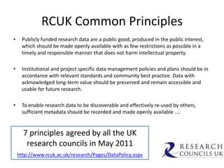 RCUK Common Principles
•    Publicly funded research data are a public good, produced in the public interest,
     which should be made openly available with as few restrictions as possible in a
     timely and responsible manner that does not harm intellectual property.

•    Institutional and project specific data management policies and plans should be in
     accordance with relevant standards and community best practice. Data with
     acknowledged long-term value should be preserved and remain accessible and
     usable for future research.

•    To enable research data to be discoverable and effectively re-used by others,
     sufficient metadata should be recorded and made openly available ....


      7 principles agreed by all the UK
       research councils in May 2011
    http://www.rcuk.ac.uk/research/Pages/DataPolicy.aspx
 