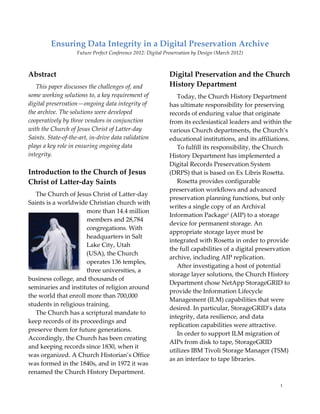 Ensuring Data Integrity in a Digital Preservation Archive
                    Future Perfect Conference 2012: Digital Preservation by Design (March 2012)



Abstract                                                     Digital Preservation and the Church
   This paper discusses the challenges of, and               History Department
some working solutions to, a key requirement of                 Today, the Church History Department
digital preservation—ongoing data integrity of               has ultimate responsibility for preserving
the archive. The solutions were developed                    records of enduring value that originate
cooperatively by three vendors in conjunction                from its ecclesiastical leaders and within the
with the Church of Jesus Christ of Latter-day                various Church departments, the Church’s
Saints. State-of-the-art, in-drive data validation           educational institutions, and its affiliations.
plays a key role in ensuring ongoing data                       To fulfill its responsibility, the Church
integrity.                                                   History Department has implemented a
                                                             Digital Records Preservation System
Introduction to the Church of Jesus                          (DRPS) that is based on Ex Libris Rosetta.
Christ of Latter-day Saints                                     Rosetta provides configurable
                                                             preservation workflows and advanced
   The Church of Jesus Christ of Latter-day
                                                             preservation planning functions, but only
Saints is a worldwide Christian church with
                                                             writes a single copy of an Archival
                      more than 14.4 million
                                                             Information Package1 (AIP) to a storage
                      members and 28,784
                                                             device for permanent storage. An
                      congregations. With
                                                             appropriate storage layer must be
                      headquarters in Salt
                                                             integrated with Rosetta in order to provide
                      Lake City, Utah
                                                             the full capabilities of a digital preservation
                      (USA), the Church
                                                             archive, including AIP replication.
                      operates 136 temples,
                                                                After investigating a host of potential
                      three universities, a
                                                             storage layer solutions, the Church History
business college, and thousands of
                                                             Department chose NetApp StorageGRID to
seminaries and institutes of religion around
                                                             provide the Information Lifecycle
the world that enroll more than 700,000
                                                             Management (ILM) capabilities that were
students in religious training.
                                                             desired. In particular, StorageGRID’s data
   The Church has a scriptural mandate to
                                                             integrity, data resilience, and data
keep records of its proceedings and
                                                             replication capabilities were attractive.
preserve them for future generations.
                                                                In order to support ILM migration of
Accordingly, the Church has been creating
                                                             AIPs from disk to tape, StorageGRID
and keeping records since 1830, when it
                                                             utilizes IBM Tivoli Storage Manager (TSM)
was organized. A Church Historian’s Office
                                                             as an interface to tape libraries.
was formed in the 1840s, and in 1972 it was
renamed the Church History Department.

                                                                                                       1
 