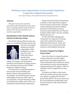 Working Across Organizations to Successfully Implement
                   Cooperative Digital Preservation
                   Future Perfect Conference 2012: Digital Preservation by Design (March 2012)



Abstract                                                       Besides the Church History Department,
                                                            a number of other departments support
    This paper discusses the cooperative,
                                                            Church functions and activities. Examples
outreaching model of digital preservation that is
                                                            of these departments include Auditing,
being successfully implemented by the Church
                                                            Education, Family History, Finance,
of Jesus Christ of Latter-day Saints across
                                                            General Counsel, Media Services, Physical
numerous organizations.
                                                            Facilities, Public Affairs, Security, Temples,
                                                            Welfare Services, etc.
Introduction to the Church of Jesus
                                                               In 1966, the Deseret Management
Christ of Latter-day Saints                                 Corporation was organized to manage
   The Church of Jesus Christ of Latter-day                 some of the commercial companies
Saints is a worldwide Christian church with                 affiliated with the Church. Today, this
                      more than 14.4 million                corporation owns and oversees media,
                      members and 28,784                    insurance, and hospitality businesses.
                      congregations. With
                      headquarters in Salt                  Executive Support for Digital
                      Lake City, Utah                       Preservation
                      (USA), the Church
                                                               Due to the Church’s scriptural mandate
                      operates three
                                                            to keep and preserve records, digital
                      universities, a business
                                                            preservation is extremely important to
college, 136 temples, and thousands of
                                                            Church leadership. This translates to strong
seminaries and institutes of religion around
                                                            and consistent executive sponsorship plus
the world that enroll more than 700,000
                                                            ongoing funding and IT support, which are
students in religious training.
                                                            absolutely critical to digital preservation
   The Church has a scriptural mandate to
                                                            success.
keep records of its proceedings and
                                                               In addition, the Office of the Church
preserve them for future generations.
                                                            Historian and Recorder provides constant
Accordingly, the Church has been creating
                                                            and vigilant oversight of the Church’s
and keeping records since 1830, when it
                                                            preservation efforts. This is one reason why
was organized. A Church Historian’s Office
                                                            the Church Historian and Recorder is the
was formed in the 1840s, and in 1972 it was
                                                            Executive Director of the Church History
renamed the Church History Department.
                                                            Department.



                                                                                                      1
 