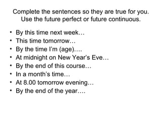 Complete the sentences so they are true for you.
Use the future perfect or future continuous.
• By this time next week…
• This time tomorrow…
• By the time I’m (age)….
• At midnight on New Year’s Eve…
• By the end of this course…
• In a month’s time…
• At 8.00 tomorrow evening…
• By the end of the year….
 