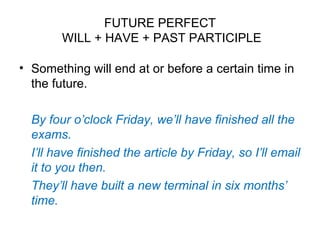 FUTURE PERFECT
WILL + HAVE + PAST PARTICIPLE
• Something will end at or before a certain time in
the future.
By four o’clock Friday, we’ll have finished all the
exams.
I’ll have finished the article by Friday, so I’ll email
it to you then.
They’ll have built a new terminal in six months’
time.
 