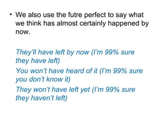 • We also use the futre perfect to say what
we think has almost certainly happened by
now.
They’ll have left by now (I’m 99% sure
they have left)
You won’t have heard of it (I’m 99% sure
you don’t know it)
They won’t have left yet (I’m 99% sure
they haven’t left)
 