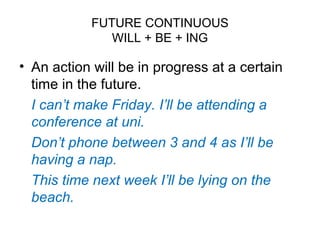 FUTURE CONTINUOUS
WILL + BE + ING
• An action will be in progress at a certain
time in the future.
I can’t make Friday. I’ll be attending a
conference at uni.
Don’t phone between 3 and 4 as I’ll be
having a nap.
This time next week I’ll be lying on the
beach.
 