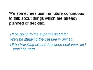 We sometimes use the future continuous
to talk about things which are already
planned or decided.
I’ll be going to the supermarket later.
We’ll be studying the passive in unit 14.
I’ll be travelling around the world next year, so I
won’t be here.
 