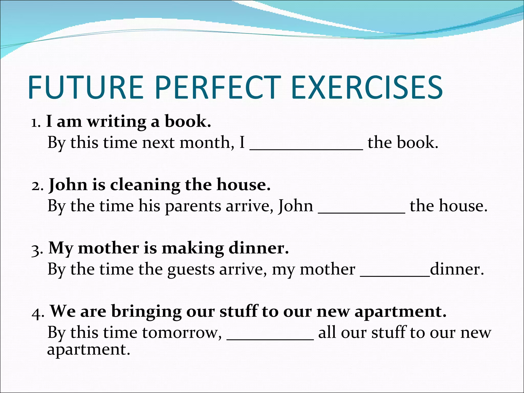 FUTURE PERFECT EXERCISES
1. I am writing a book.
   By this time next month, I _____________ the book.

2. John is cleaning the house.
   By the time his parents arrive, John __________ the house.

3. My mother is making dinner.
   By the time the guests arrive, my mother ________dinner.

4. We are bringing our stuff to our new apartment.
  By this time tomorrow, __________ all our stuff to our new
  apartment.
 