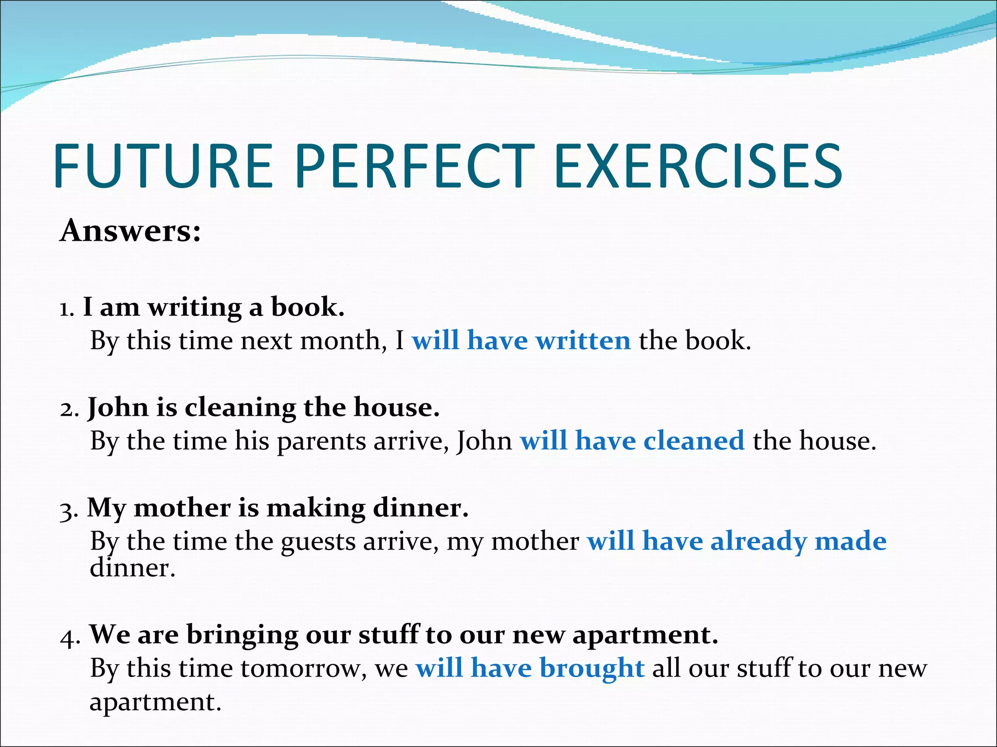 FUTURE PERFECT EXERCISES
Answers:

1. I am writing a book.
    By this time next month, I will have written the book.

2. John is cleaning the house.
   By the time his parents arrive, John will have cleaned the house.

3. My mother is making dinner.
   By the time the guests arrive, my mother will have already made
   dinner.

4. We are bringing our stuff to our new apartment.
   By this time tomorrow, we will have brought all our stuff to our new
   apartment.
 
